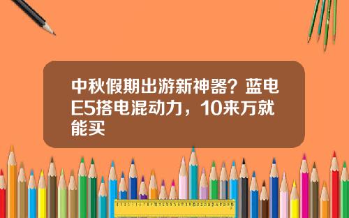 中秋假期出游新神器？蓝电E5搭电混动力，10来万就能买
