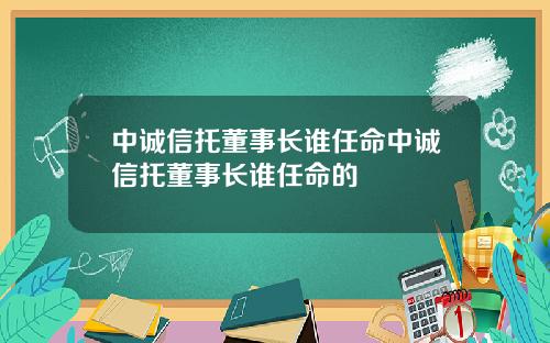 中诚信托董事长谁任命中诚信托董事长谁任命的