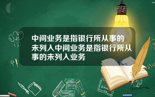 中间业务是指银行所从事的未列入中间业务是指银行所从事的未列入业务
