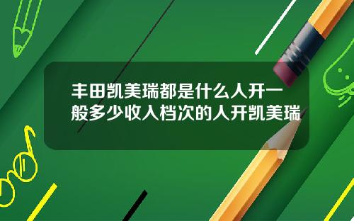 丰田凯美瑞都是什么人开一般多少收入档次的人开凯美瑞
