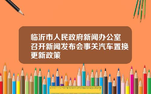 临沂市人民政府新闻办公室召开新闻发布会事关汽车置换更新政策