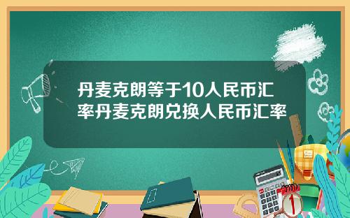 丹麦克朗等于10人民币汇率丹麦克朗兑换人民币汇率