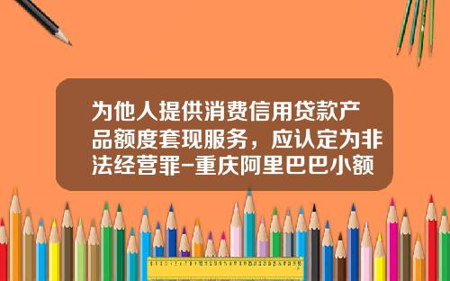 为他人提供消费信用贷款产品额度套现服务，应认定为非法经营罪-重庆阿里巴巴小额贷款公司