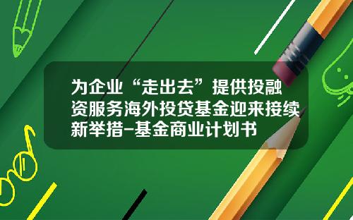 为企业“走出去”提供投融资服务海外投贷基金迎来接续新举措-基金商业计划书