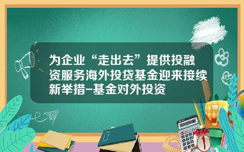 为企业“走出去”提供投融资服务海外投贷基金迎来接续新举措-基金对外投资