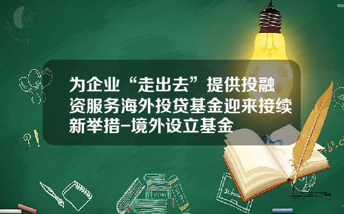 为企业“走出去”提供投融资服务海外投贷基金迎来接续新举措-境外设立基金
