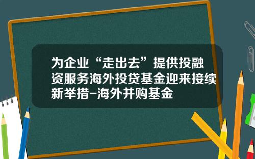 为企业“走出去”提供投融资服务海外投贷基金迎来接续新举措-海外并购基金