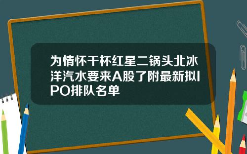 为情怀干杯红星二锅头北冰洋汽水要来A股了附最新拟IPO排队名单