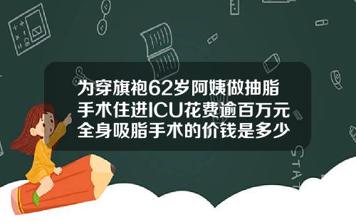 为穿旗袍62岁阿姨做抽脂手术住进ICU花费逾百万元全身吸脂手术的价钱是多少