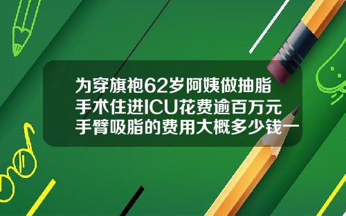 为穿旗袍62岁阿姨做抽脂手术住进ICU花费逾百万元手臂吸脂的费用大概多少钱一次