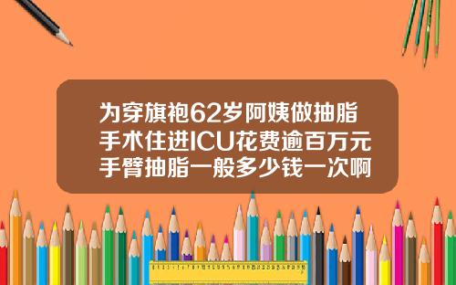 为穿旗袍62岁阿姨做抽脂手术住进ICU花费逾百万元手臂抽脂一般多少钱一次啊