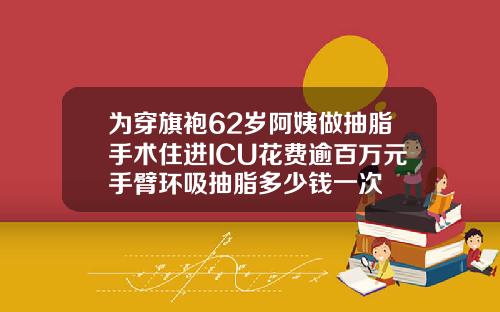 为穿旗袍62岁阿姨做抽脂手术住进ICU花费逾百万元手臂环吸抽脂多少钱一次