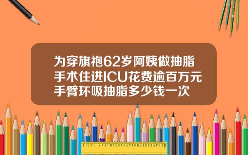 为穿旗袍62岁阿姨做抽脂手术住进ICU花费逾百万元手臂环吸抽脂多少钱一次