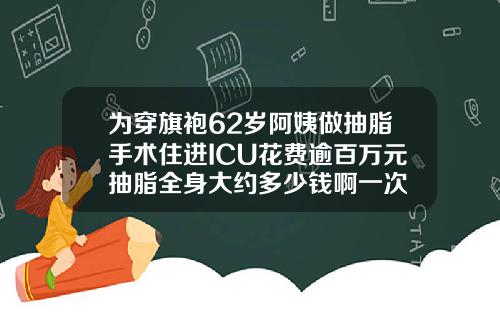 为穿旗袍62岁阿姨做抽脂手术住进ICU花费逾百万元抽脂全身大约多少钱啊一次