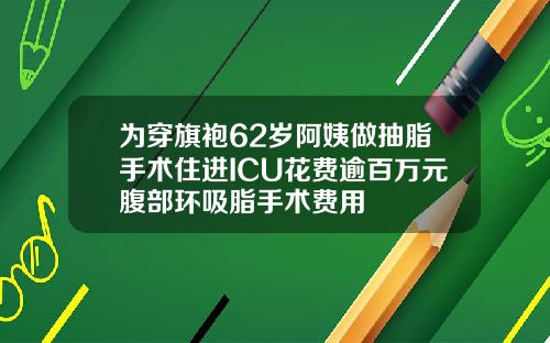 为穿旗袍62岁阿姨做抽脂手术住进ICU花费逾百万元腹部环吸脂手术费用