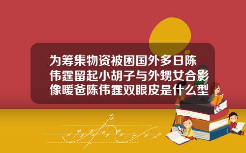 为筹集物资被困国外多日陈伟霆留起小胡子与外甥女合影像暖爸陈伟霆双眼皮是什么型状