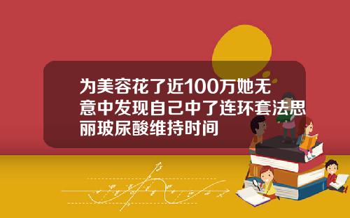为美容花了近100万她无意中发现自己中了连环套法思丽玻尿酸维持时间