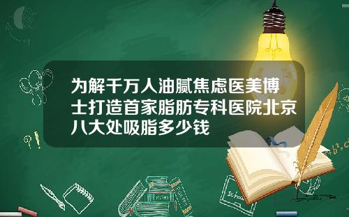 为解千万人油腻焦虑医美博士打造首家脂肪专科医院北京八大处吸脂多少钱