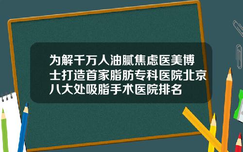 为解千万人油腻焦虑医美博士打造首家脂肪专科医院北京八大处吸脂手术医院排名