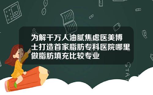 为解千万人油腻焦虑医美博士打造首家脂肪专科医院哪里做脂肪填充比较专业