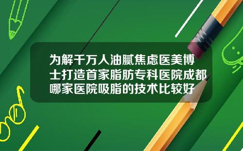 为解千万人油腻焦虑医美博士打造首家脂肪专科医院成都哪家医院吸脂的技术比较好