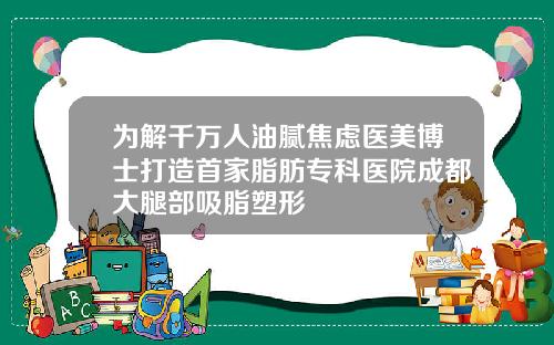为解千万人油腻焦虑医美博士打造首家脂肪专科医院成都大腿部吸脂塑形