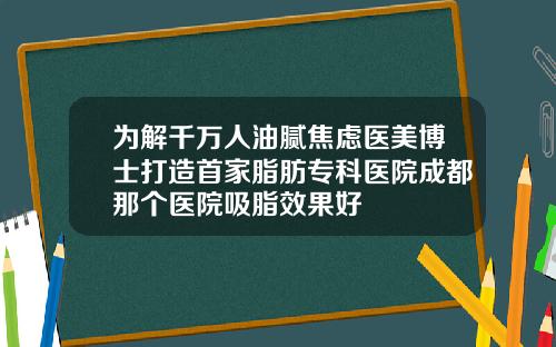 为解千万人油腻焦虑医美博士打造首家脂肪专科医院成都那个医院吸脂效果好
