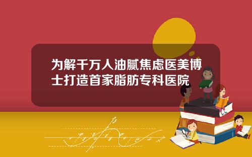 为解千万人油腻焦虑医美博士打造首家脂肪专科医院