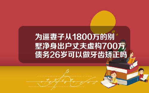 为逼妻子从1800万的别墅净身出户丈夫虚构700万债务26岁可以做牙齿矫正吗多少钱