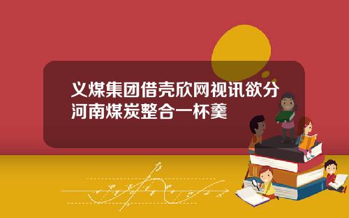 义煤集团借壳欣网视讯欲分河南煤炭整合一杯羹