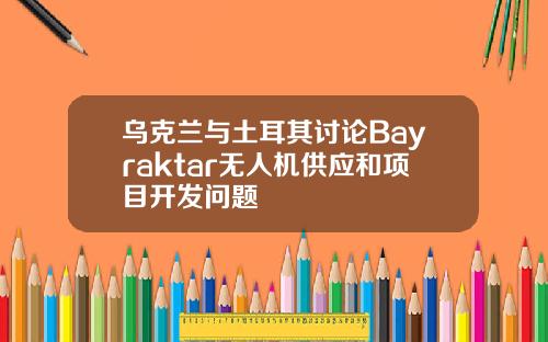 乌克兰与土耳其讨论Bayraktar无人机供应和项目开发问题