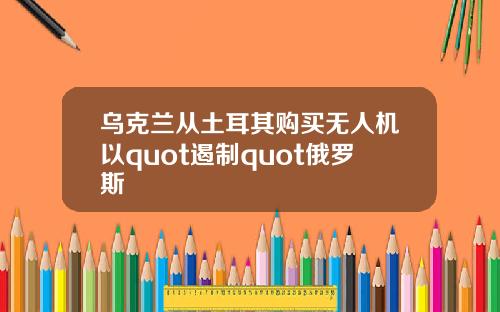 乌克兰从土耳其购买无人机以quot遏制quot俄罗斯