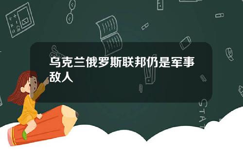 乌克兰俄罗斯联邦仍是军事敌人