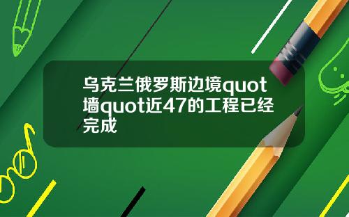 乌克兰俄罗斯边境quot墙quot近47的工程已经完成