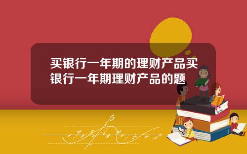 买银行一年期的理财产品买银行一年期理财产品的题