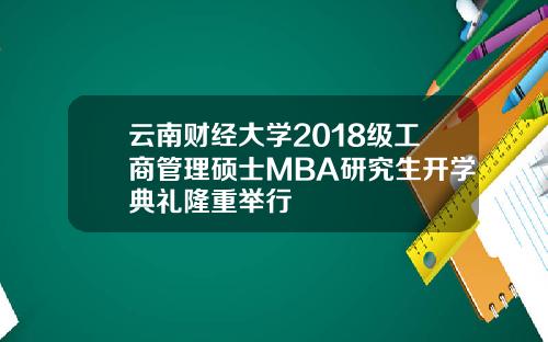云南财经大学2018级工商管理硕士MBA研究生开学典礼隆重举行