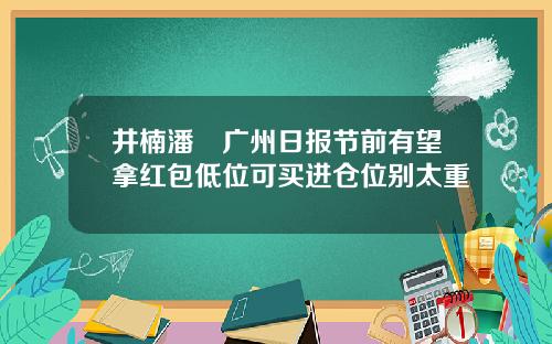 井楠潘彧广州日报节前有望拿红包低位可买进仓位别太重