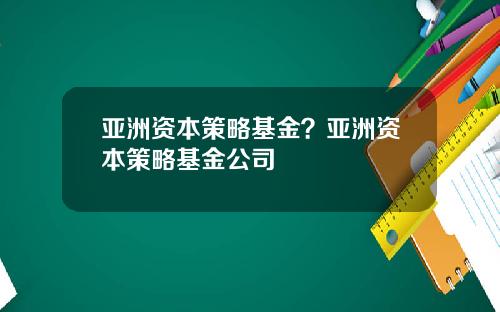亚洲资本策略基金？亚洲资本策略基金公司