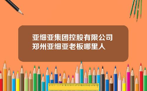 亚细亚集团控股有限公司 郑州亚细亚老板哪里人