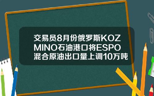 交易员8月份俄罗斯KOZMINO石油港口将ESPO混合原油出口量上调10万吨至294万吨