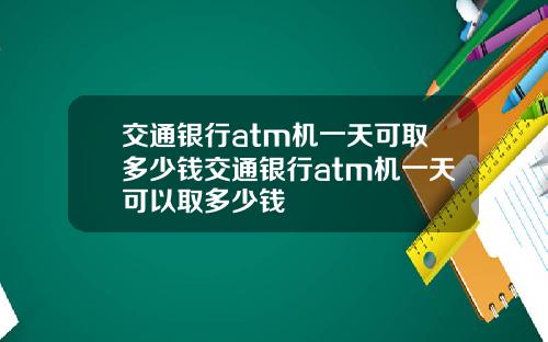 交通银行atm机一天可取多少钱交通银行atm机一天可以取多少钱
