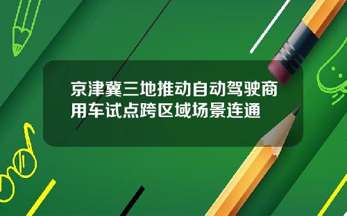 京津冀三地推动自动驾驶商用车试点跨区域场景连通