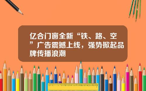 亿合门窗全新“铁、路、空”广告震撼上线，强势掀起品牌传播浪潮