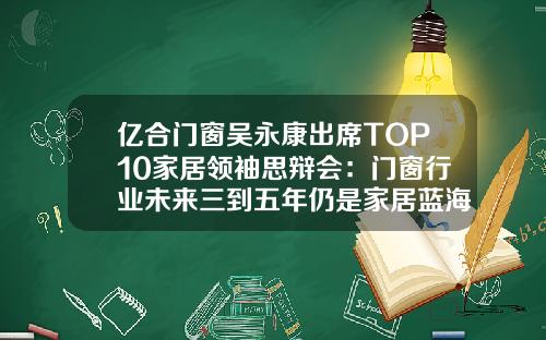 亿合门窗吴永康出席TOP10家居领袖思辩会：门窗行业未来三到五年仍是家居蓝海
