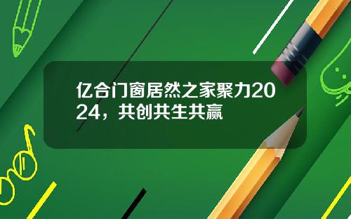 亿合门窗居然之家聚力2024，共创共生共赢