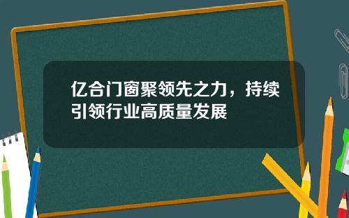 亿合门窗聚领先之力，持续引领行业高质量发展