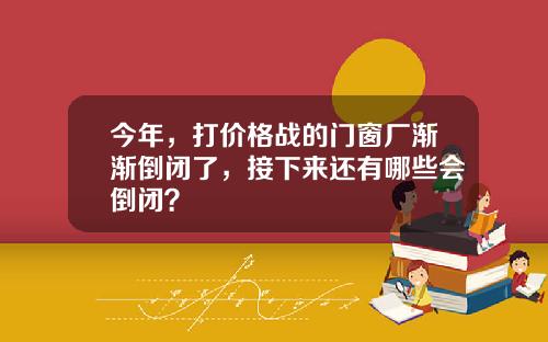 今年，打价格战的门窗厂渐渐倒闭了，接下来还有哪些会倒闭？