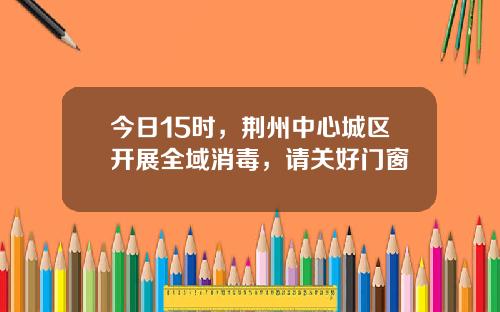 今日15时，荆州中心城区开展全域消毒，请关好门窗