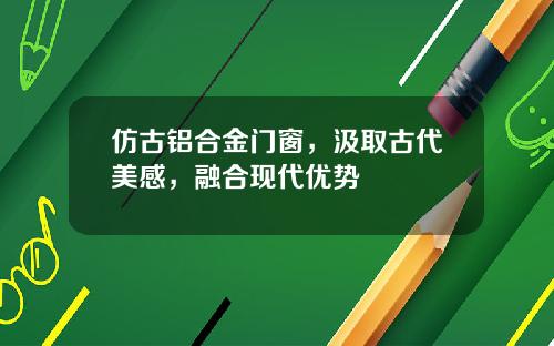 仿古铝合金门窗，汲取古代美感，融合现代优势