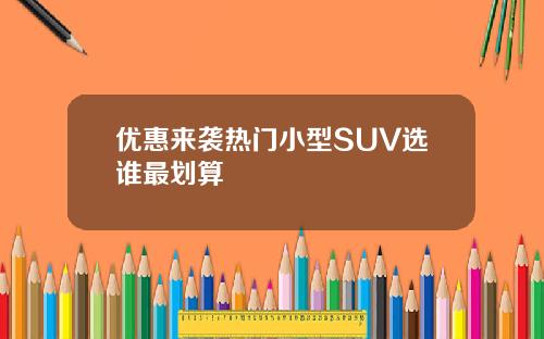 优惠来袭热门小型SUV选谁最划算